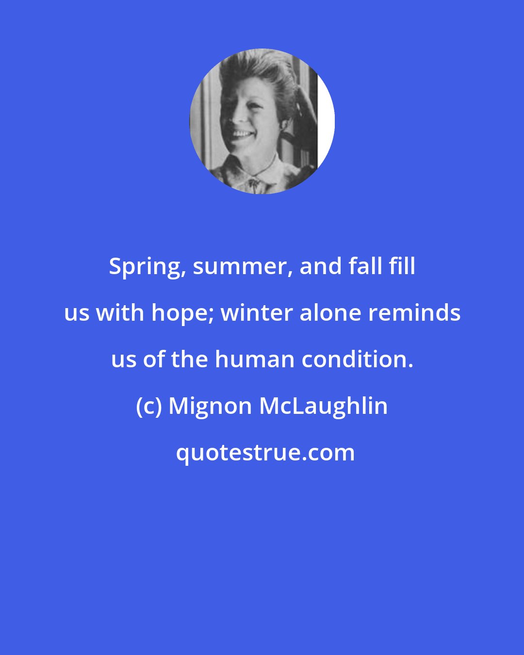 Mignon McLaughlin: Spring, summer, and fall fill us with hope; winter alone reminds us of the human condition.