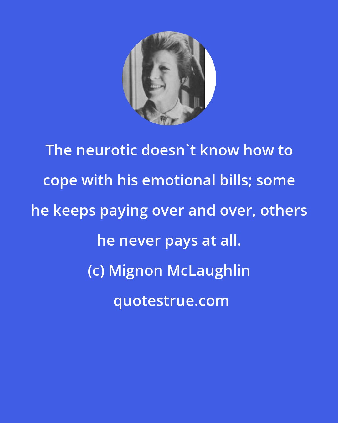 Mignon McLaughlin: The neurotic doesn't know how to cope with his emotional bills; some he keeps paying over and over, others he never pays at all.